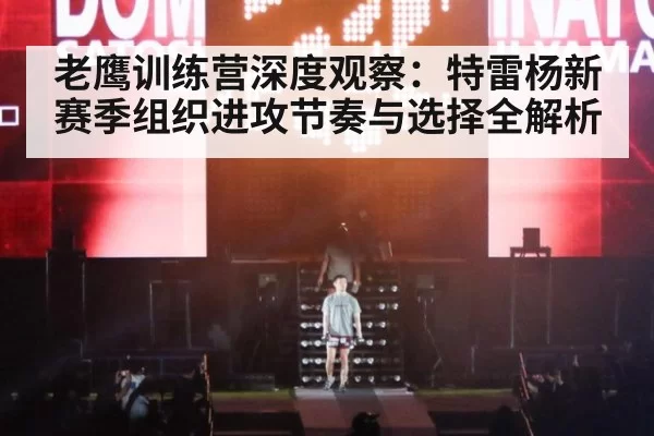 老鹰训练营深度观察：特雷杨新赛季组织进攻节奏与选择全解析